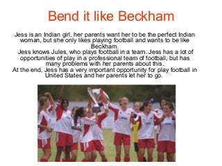 Bend it like Beckham
Jess is an Indian girl, her parents want her to be the perfect Indian
woman, but she only likes playing football and wants to be like
Beckham.
Jess knows Jules, who plays football in a team. Jess has a lot of
opportunities of play in a professional team of football, but has
many problems with her parents about this.
At the end, Jess has a very important opportunity for play football in
United States and her parents let her to go.
 