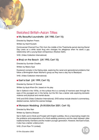 Related British-Asian Titles
G My Beautiful Laundrette (UK 1985, Cert 15)
Directed by Stephen Frears
Written by Hanif Kureshi
Controversial Channel Four Film from the middle of the Thatcherite period starring Daniel
Day Lewis as a white racist thug who changes his allegiance when he starts a gay
relationship with a young Asian entrepreneur (Roshan Seth).
VHS: (Video Collection International)
G Bhaji on the Beach (UK 1993, Cert 15)
Directed by Gurinder Chadha
Written by Meera Syal
Exuberant comedy in the Ealing style, exploring the racial and generational problems that
follow a Birmingham Asian Women’s group as they have a day trip to Blackpool.
VHS: (Video Collection International)
G East Is East (UK 1999, Cert 15)
Directed by Damian O’ Donnell
Written by Ayub Khan-Din, based on his play
Set in Salford in the 1970s, on the surface this is a comedy of manners seen through the
eyes of the youngest son in the family, but the film has a darker side exploring domestic
violence and physical and mental abuse.
VHS and DVD (Video Collection International). DVD extras include director’s commentary,
deleted scenes, behind the scenes footage.
G Monsoon Wedding (Fr/It/USA/Ger 2001, Cert 15)
Directed by Mira Nair
Written by Sabrina Dhawan
Set in Delhi and in Hindi and Punjabi with English subtitles, this is a fascinating insight into
the problems and preparations of a Hindi wedding ceremony and the clash between older
traditional family members and the modern younger generation. However, like East Is East,
it also has a darker undercurrent.
VHS: (Front Row TV Limited)
10© Film Education 2003
 