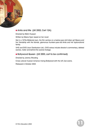 G Anita and Me (UK 2002, Cert 12A)
Directed by Metin Huseyin
Written by Meera Syal, based on her novel
Set in a 1970s Midlands town, the film centres on a twelve-year-old Indian girl Meena and
her friendship with the blonde, glamorous fourteen-year-old Anita and her dysfunctional
family.
VHS and DVD (Icon Distribution Ltd.). DVD extras include director’s commentary, deleted
scenes, trailer and behind the scenes footage.
G Bollywood Queen (UK 2003, cert to be confirmed)
Directed by Jeremy Wooding
Cross cultural musical romance mixing Bollywood with the UK club scene.
Released in October 2003
11© Film Education 2003
 