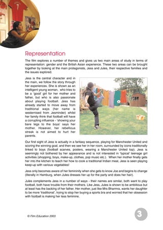 © Film Education 2003 3
Representation
The film explores a number of themes and gives us two main areas of study in terms of
representation: gender and the British Asian experience. These two areas can be brought
together by looking at the main protagonists, Jess and Jules, their respective families and
the issues explored.
Jess is the central character and in
the main, we follow the story through
her experiences. She is shown as an
intelligent young woman, who tries to
be a ‘good’ girl for her mother and
father, but who is also passionate
about playing football. Jess has
already started to move away from
traditional ways (her name is
westernised from Jesminder) whilst
her family think that football will have
a corrupting influence - ‘showing your
bare legs to the boys’ says her
mother. However, her rebellious
streak is not aimed to hurt her
parents.
Our first sight of Jess is actually in a fantasy sequence, playing for Manchester United and
scoring the winning goal, and then we see her in her room, surrounded by icons traditionally
linked to boys (football scarves, posters, wearing a Manchester United top). Jess is
seemingly not bothered by her appearance and is not interested in ‘typical’ teenage girl
activities (shopping, boys, make-up, clothes, pop music etc.). When her mother finally gets
her into the kitchen to teach her how to cook a traditional Indian meal, Jess is seen playing
keep-up with various vegetables!
Jess only becomes aware of her femininity when she gets to know Joe and begins to change
(literally in Hamburg, when Jules dresses her up for the party and does her hair).
Jules complements Jess in a number of ways - their names are similar, both want to play
football, both have trouble from their mothers. Like Jess, Jules is shown to be ambitious but
at least has the backing of her father. Her mother, just like Mrs Bharmra, wants her daughter
to be more ‘traditional’, trying to stop her buying a sports bra and worried that her obsession
with football is making her less feminine.
 