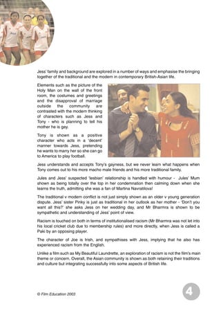 Jess’ family and background are explored in a number of ways and emphasise the bringing
together of the traditional and the modern in contemporary British-Asian life.
Elements such as the picture of the
Holy Man on the wall of the front
room, the costumes and greetings
and the disapproval of marriage
outside the community are
contrasted with the modern thinking
of characters such as Jess and
Tony - who is planning to tell his
mother he is gay.
Tony is shown as a positive
character who acts in a ‘decent’
manner towards Jess, pretending
he wants to marry her so she can go
to America to play football.
Jess understands and accepts Tony’s gayness, but we never learn what happens when
Tony comes out to his more macho male friends and his more traditional family.
Jules and Jess’ suspected ‘lesbian’ relationship is handled with humour - Jules’ Mum
shown as being totally over the top in her condemnation then calming down when she
learns the truth, admitting she was a fan of Martina Navratilova!
The traditional v modern conflict is not just simply shown as an older v young generation
dispute. Jess’ sister Pinky is just as traditional in her outlook as her mother - ‘Don’t you
want all this?’ she asks Jess on her wedding day, and Mr Bharmra is shown to be
sympathetic and understanding of Jess’ point of view.
Racism is touched on both in terms of institutionalised racism (Mr Bharmra was not let into
his local cricket club due to membership rules) and more directly, when Jess is called a
Paki by an opposing player.
The character of Joe is Irish, and sympathises with Jess, implying that he also has
experienced racism from the English.
Unlike a film such as My Beautiful Laundrette, an exploration of racism is not the film's main
theme or concern. Overall, the Asian community is shown as both retaining their traditions
and culture but integrating successfully into some aspects of British life.
4© Film Education 2003
 