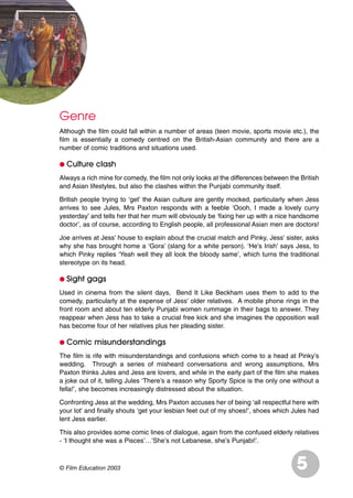 Genre
Although the film could fall within a number of areas (teen movie, sports movie etc.), the
film is essentially a comedy centred on the British-Asian community and there are a
number of comic traditions and situations used.
G Culture clash
Always a rich mine for comedy, the film not only looks at the differences between the British
and Asian lifestyles, but also the clashes within the Punjabi community itself.
British people trying to ‘get’ the Asian culture are gently mocked, particularly when Jess
arrives to see Jules, Mrs Paxton responds with a feeble ‘Oooh, I made a lovely curry
yesterday’ and tells her that her mum will obviously be ‘fixing her up with a nice handsome
doctor’, as of course, according to English people, all professional Asian men are doctors!
Joe arrives at Jess’ house to explain about the crucial match and Pinky, Jess’ sister, asks
why she has brought home a ‘Gora’ (slang for a white person). ‘He’s Irish’ says Jess, to
which Pinky replies ‘Yeah well they all look the bloody same’, which turns the traditional
stereotype on its head.
G Sight gags
Used in cinema from the silent days, Bend It Like Beckham uses them to add to the
comedy, particularly at the expense of Jess’ older relatives. A mobile phone rings in the
front room and about ten elderly Punjabi women rummage in their bags to answer. They
reappear when Jess has to take a crucial free kick and she imagines the opposition wall
has become four of her relatives plus her pleading sister.
G Comic misunderstandings
The film is rife with misunderstandings and confusions which come to a head at Pinky’s
wedding. Through a series of misheard conversations and wrong assumptions, Mrs
Paxton thinks Jules and Jess are lovers, and while in the early part of the film she makes
a joke out of it, telling Jules ‘There’s a reason why Sporty Spice is the only one without a
fella!’, she becomes increasingly distressed about the situation.
Confronting Jess at the wedding, Mrs Paxton accuses her of being ‘all respectful here with
your lot’ and finally shouts ‘get your lesbian feet out of my shoes!’, shoes which Jules had
lent Jess earlier.
This also provides some comic lines of dialogue, again from the confused elderly relatives
- ‘I thought she was a Pisces’…’She’s not Lebanese, she’s Punjabi!’.
5© Film Education 2003
 
