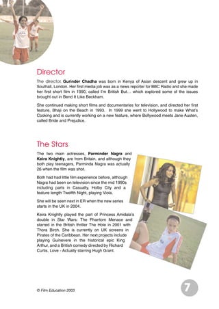 Director
The director, Gurinder Chadha was born in Kenya of Asian descent and grew up in
Southall, London. Her first media job was as a news reporter for BBC Radio and she made
her first short film in 1990, called I’m British But… which explored some of the issues
brought out in Bend It Like Beckham.
She continued making short films and documentaries for television, and directed her first
feature, Bhaji on the Beach in 1993. In 1999 she went to Hollywood to make What’s
Cooking and is currently working on a new feature, where Bollywood meets Jane Austen,
called Bride and Prejudice.
The Stars
The two main actresses, Parminder Nagra and
Keira Knightly, are from Britain, and although they
both play teenagers, Parminda Nagra was actually
26 when the film was shot.
Both had had little film experience before, although
Nagra had been on television since the mid 1990s
including parts in Casualty, Holby City and a
feature length Twelfth Night, playing Viola.
She will be seen next in ER when the new series
starts in the UK in 2004.
Keira Knightly played the part of Princess Amidala’s
double in Star Wars: The Phantom Menace and
starred in the British thriller The Hole in 2001 with
Thora Birch. She is currently on UK screens in
Pirates of the Caribbean. Her next projects include
playing Guinevere in the historical epic King
Arthur, and a British comedy directed by Richard
Curtis, Love - Actually starring Hugh Grant.
7© Film Education 2003
 