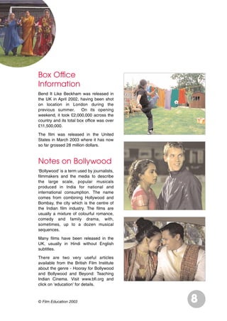 © Film Education 2003
Box Office
Information
Bend It Like Beckham was released in
the UK in April 2002, having been shot
on location in London during the
previous summer. On its opening
weekend, it took £2,000,000 across the
country and its total box office was over
£11,500,000.
The film was released in the United
States in March 2003 where it has now
so far grossed 28 million dollars.
Notes on Bollywood
‘Bollywood’ is a term used by journalists,
filmmakers and the media to describe
the large scale, popular musicals
produced in India for national and
international consumption. The name
comes from combining Hollywood and
Bombay, the city which is the centre of
the Indian film industry. The films are
usually a mixture of colourful romance,
comedy and family drama, with,
sometimes, up to a dozen musical
sequences.
Many films have been released in the
UK, usually in Hindi without English
subtitles.
There are two very useful articles
available from the British Film Institute
about the genre - Hooray for Bollywood
and Bollywood and Beyond: Teaching
Indian Cinema. Visit www.bfi.org and
click on ‘education’ for details.
8
 