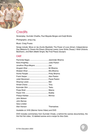 Credits
Screenplay: Gurinder Chadha, Paul Mayeda Berges and Guljit Bindra
Photography: Jong Ling
Music: Craig Pruess
Songs include: Move on Up (Curtis Mayfield); The Power of Love (Amar); Independence
Day (Melanie C); Dream the Dream (Shaznay Lewis); Inner Smile (Texas); I Wish (Victoria
Beckham); Jind Mahi (Malkit Singh); My Final Peace (Gunjan)
CAST
Parminda Nagra .....................................Jesminder Bhamra
Keira Knightley .......................................Jules Paxton
Jonathon Rhys-Meyers .......................... Joe
Anupam Kher ......................................... Mr Bhamra
Shaleen Khan .........................................Mrs Bhamra
Archie Panjabi ........................................Pinky Bhamra
Frank Harper ..........................................Alan Paxton
Juliet Stevenson .....................................Paula Paxton
Shaznay Lewis .......................................Mel
Ameet Chana ......................................... Tony
Kulvinder Ghir ........................................ Teetu
Pooja Shah ............................................ Meena
Paven Virk ..............................................Bubbly
Preeya Kalidas .......................................Monica
John Motson
John Barnes
Gary Lineker
Alan Hanson Themselves
Available on VHS (Warner Home Video) and DVD
DVD includes commentary from Gurinder Chada, a behind the scenes documentary, the
Hot Hot Hot video, 10 deleted scenes and a recipe for Aloo Gobi.
9© Film Education 2003
 