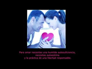 Para amar necesitas una humilde autosuficiencia,  necesitas autoestima  y la práctica de una libertad responsable. 