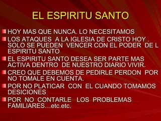 EL ESPIRITU SANTO HOY MAS QUE NUNCA. LO NECESITAMOS  LOS ATAQUES  A LA IGLESIA DE CRISTO HOY . SOLO SE PUEDEN  VENCER CON EL PODER  DE L ESPIRITU SANTO EL ESPIRITU SANTO DESEA SER PARTE MAS ACTIVA DENTRO  DE NUESTRO DIARIO VIVIR. CREO QUE DEBEMOS DE PEDIRLE PERDON  POR NO TOMALE EN CUENTA.  POR NO PLATICAR  CON  EL CUANDO TOMAMOS DESICIONES POR  NO  CONTARLE  LOS  PROBLEMAS FAMILIARES…etc.etc. 
