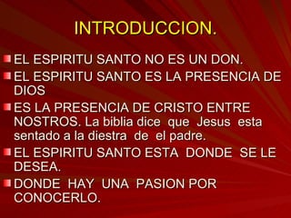INTRODUCCION. EL ESPIRITU SANTO NO ES UN DON. EL ESPIRITU SANTO ES LA PRESENCIA DE DIOS ES LA PRESENCIA DE CRISTO ENTRE NOSTROS. La biblia dice  que  Jesus  esta sentado a la diestra  de  el padre. EL ESPIRITU SANTO ESTA  DONDE  SE LE DESEA. DONDE  HAY  UNA  PASION POR CONOCERLO. 