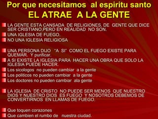 Por que necesitamos  al espiritu santo EL ATRAE  A LA GENTE LA GENTE ESTA CANSADA  DE RELIGIONES, DE  GENTE QUE DICE SER CRISTIANO,PERO EN REALIDAD  NO SON. UNA IGLESIA DE FUEGO. NO UNA IGLESIA RELIGIOSA UNA PERSONA DIJO  “A  SI”  COMO EL FUEGO EXISTE PARA QUEMAR.  Y purificar. A SI EXISTE LA IGLESIA PARA  HACER UNA OBRA QUE SOLO LA IGLESIA PUEDE HACER. Los sicologos  no pueden cambiar  a la gente Los politicos no pueden cambiar  a la gente Los doctores no pueden cambiar  ala gente LA IGLESIA  DE CRISTO  NO PUEDE SER MENOS  QUE NUESTRO DIOS Y NUESTRO DIOS  ES FUEGO  Y NOSOTROS DEBEMOS DE CONVERTIRNOS  EN LLAMAS DE FUEGO. Que toquen corazones Que cambien el rumbo de  nuestra ciudad. 