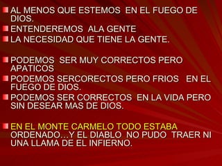 AL MENOS QUE ESTEMOS  EN EL FUEGO DE DIOS. ENTENDEREMOS  ALA GENTE LA NECESIDAD QUE TIENE LA GENTE. PODEMOS  SER MUY CORRECTOS PERO APATICOS PODEMOS SERCORECTOS PERO FRIOS  EN EL FUEGO DE DIOS. PODEMOS SER CORRECTOS  EN LA VIDA PERO SIN DESEAR MAS DE DIOS. EN EL MONTE CARMELO TODO ESTABA  ORDENADO…Y EL DIABLO  NO PUDO  TRAER NI UNA LLAMA DE EL INFIERNO. 