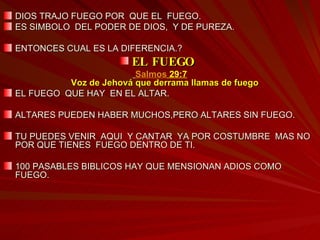 DIOS TRAJO FUEGO POR  QUE EL  FUEGO.  ES SIMBOLO  DEL PODER DE DIOS,  Y DE PUREZA. ENTONCES CUAL ES LA DIFERENCIA.? EL FUEGO  Salmos  29:7 Voz de Jehová que derrama llamas de fuego   EL FUEGO  QUE HAY  EN EL ALTAR. ALTARES PUEDEN HABER MUCHOS,PERO ALTARES SIN FUEGO. TU PUEDES VENIR  AQUI  Y CANTAR  YA POR COSTUMBRE  MAS NO POR QUE TIENES  FUEGO DENTRO DE TI. 100 PASABLES BIBLICOS HAY QUE MENSIONAN ADIOS COMO FUEGO.  