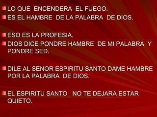 LO QUE  ENCENDERA  EL FUEGO. ES EL HAMBRE  DE LA PALABRA  DE DIOS. ESO ES LA PROFESIA. DIOS DICE PONDRE HAMBRE  DE MI PALABRA  Y PONDRE SED. DILE AL SENOR ESPIRITU SANTO DAME HAMBRE  POR LA PALABRA  DE DIOS. EL ESPIRITU SANTO  NO TE DEJARA ESTAR QUIETO. 