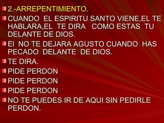 2.-ARREPENTIMIENTO. CUANDO  EL ESPIRITU SANTO VIENE,EL TE HABLARA,EL  TE DIRA  COMO ESTAS  TU DELANTE DE DIOS. El  NO TE DEJARA AGUSTO CUANDO  HAS PECADO  DELANTE  DE DIOS. TE DIRA. PIDE PERDON PIDE PERDON PIDE PERDON NO TE PUEDES IR DE AQUI SIN PEDIRLE PERDON. 