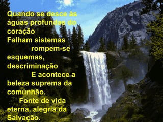 Quando se desce às águas profundas do coração  Falham sistemas  rompem-se esquemas,  descriminação  E acontece a beleza suprema da comunhão.  Fonte de vida eterna, alegria da Salvação. 