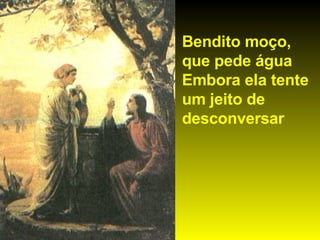 Bendito moço, que pede água  Embora ela tente um jeito de desconversar 
