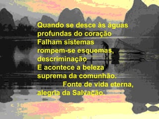 Quando se desce às águas profundas do coração  Falham sistemas  rompem-se esquemas,  descriminação  E acontece a beleza suprema da comunhão.  Fonte de vida eterna, alegria da Salvação. 