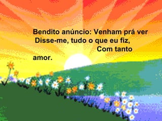 Bendito anúncio: Venham prá ver  Disse-me, tudo o que eu fiz,  Com tanto amor. 