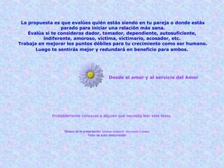 Desde el amor y al servicio del Amor
Probablemente conozcas a alguien que necesita leer este texto.
Música de la presentación: loreena mckennit - the mystic's dream
Texto de autor desconocido.
La propuesta es que evalúes quién estás siendo en tu pareja o donde estás
parado para iniciar una relación más sana.
Evalúa si te consideras dador, tomador, dependiente, autosuficiente,
indiferente, amoroso, víctima, victimario, acosador, etc.
Trabaja en mejorar los puntos débiles para tu crecimiento como ser humano.
Luego te sentirás mejor y redundará en beneficio para ambos. 
 