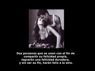 Dos personas que se unen con el fin de  compartir su felicidad propia,  lograrán una felicidad duradera,  y sin ser su fin, harán feliz a la otra. 