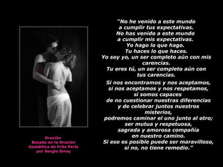   “ No he venido a este mundo a cumplir tus expectativas.  No has venido a este mundo  a cumplir mis expectativas.  Yo hago lo que hago.  Tu haces lo que haces. Yo soy yo, un ser completo aún con mis carencias. Tu eres tú, un ser completo aún con tus carencias. Si nos encontramos y nos aceptamos, si nos aceptamos y nos respetamos, si somos capaces  de no cuestionar nuestras diferencias y de celebrar juntos nuestros misterios, podremos caminar el uno junto al otro; ser mutua y respetuosa, sagrada y amorosa compañía en nuestro camino. Si eso es posible puede ser maravilloso, si no, no tiene remedio.” Oración  Basada en la Oración Gestáltica de Fritz Perls por Sergio Sinay 