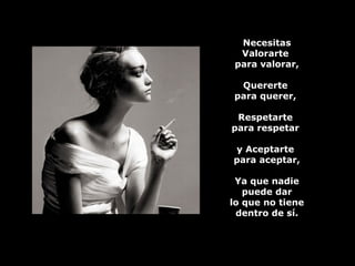 Necesitas Valorarte  para valorar, Quererte  para querer,  Respetarte  para respetar  y Aceptarte  para aceptar, Ya que nadie puede dar lo que no tiene dentro de sí. 