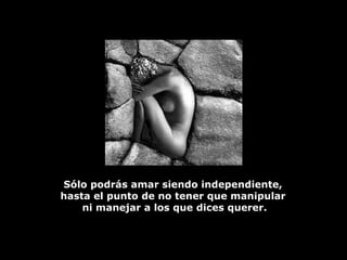 Sólo podrás amar siendo independiente,  hasta el punto de no tener que manipular  ni manejar a los que dices querer. 