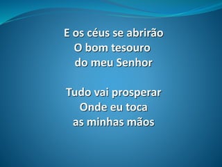 E os céus se abrirão
O bom tesouro
do meu Senhor
Tudo vai prosperar
Onde eu toca
as minhas mãos
 