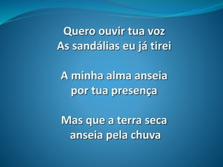 Quero ouvir tua voz
As sandálias eu já tirei
A minha alma anseia
por tua presença
Mas que a terra seca
anseia pela chuva
 