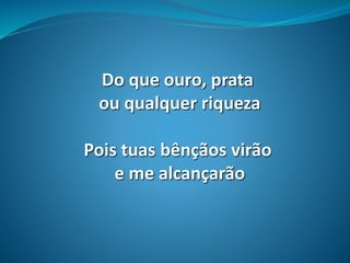 Do que ouro, prata
ou qualquer riqueza
Pois tuas bênçãos virão
e me alcançarão
 