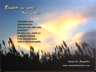 Guardarei teus mandamentos Pois pra mim são mais preciosos Do que ouro, prata ou qualquer riqueza Pois tuas bençãos virão e me alcançarão 