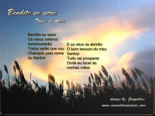 Bendito eu serei Os meus celeiros transbordarão Todos verão que sou Chamado pelo nome do Senhor E os céus se abrirão O bom tesouro do meu Senhor Tudo vai prosperar Onde eu tocar as minhas mãos 