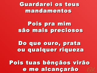 Guardarei os teus mandamentos  Pois pra mim são mais preciosos Do que ouro, prata ou qualquer riqueza Pois tuas bênçãos virão e me alcançarão 