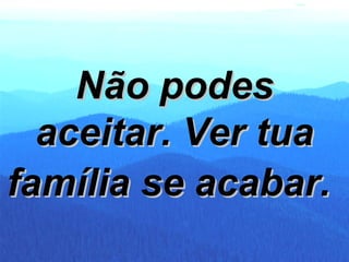 Não podes aceitar. Ver tua família se acabar.   