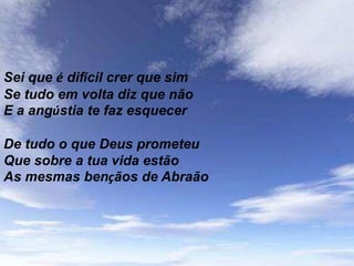 Sei que é difícil crer que sim
Se tudo em volta diz que não
E a angústia te faz esquecer

De tudo o que Deus prometeu
Que sobre a tua vida estão
As mesmas bençãos de Abraão
 