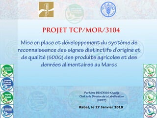 Mise en place et développement du système de
reconnaissance des signes distinctifs d’origine et
de qualité (SDOQ) des produits agricoles et des
denrées alimentaires au Maroc
PROJET TCP/MOR/3104
Par Mme BENDRISS Khadija
Chef de la Division de la Labellisation
(DDFP)
Rabat, le 27 Janvier 2010
 