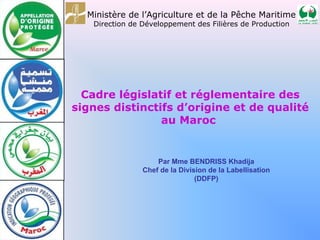 Cadre législatif et réglementaire des
signes distinctifs d’origine et de qualité
au Maroc
Ministère de l’Agriculture et de la Pêche Maritime
Direction de Développement des Filières de Production
Par Mme BENDRISS Khadija
Chef de la Division de la Labellisation
(DDFP)
 