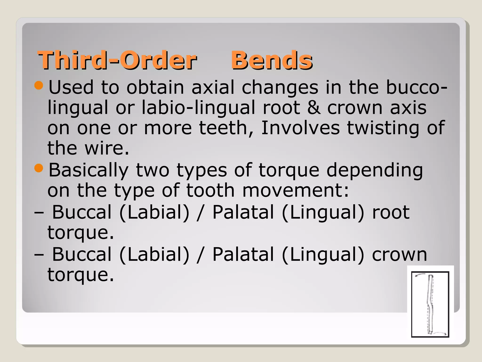 Third-OrderThird-Order BendsBends
Used to obtain axial changes in the bucco-
lingual or labio-lingual root & crown axis
on one or more teeth, Involves twisting of
the wire.
Basically two types of torque depending
on the type of tooth movement:
– Buccal (Labial) / Palatal (Lingual) root
torque.
– Buccal (Labial) / Palatal (Lingual) crown
torque.
 