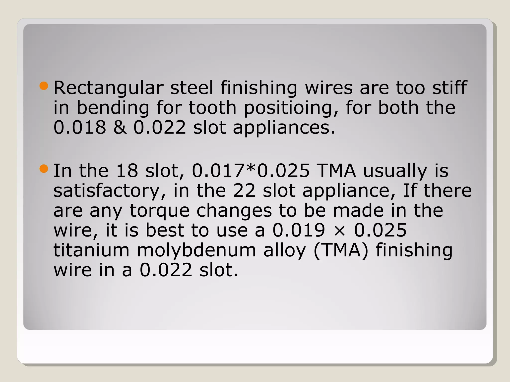 Rectangular steel finishing wires are too stiff
in bending for tooth positioing, for both the
0.018 & 0.022 slot appliances.
In the 18 slot, 0.017*0.025 TMA usually is
satisfactory, in the 22 slot appliance, If there
are any torque changes to be made in the
wire, it is best to use a 0.019 × 0.025
titanium molybdenum alloy (TMA) finishing
wire in a 0.022 slot.
 