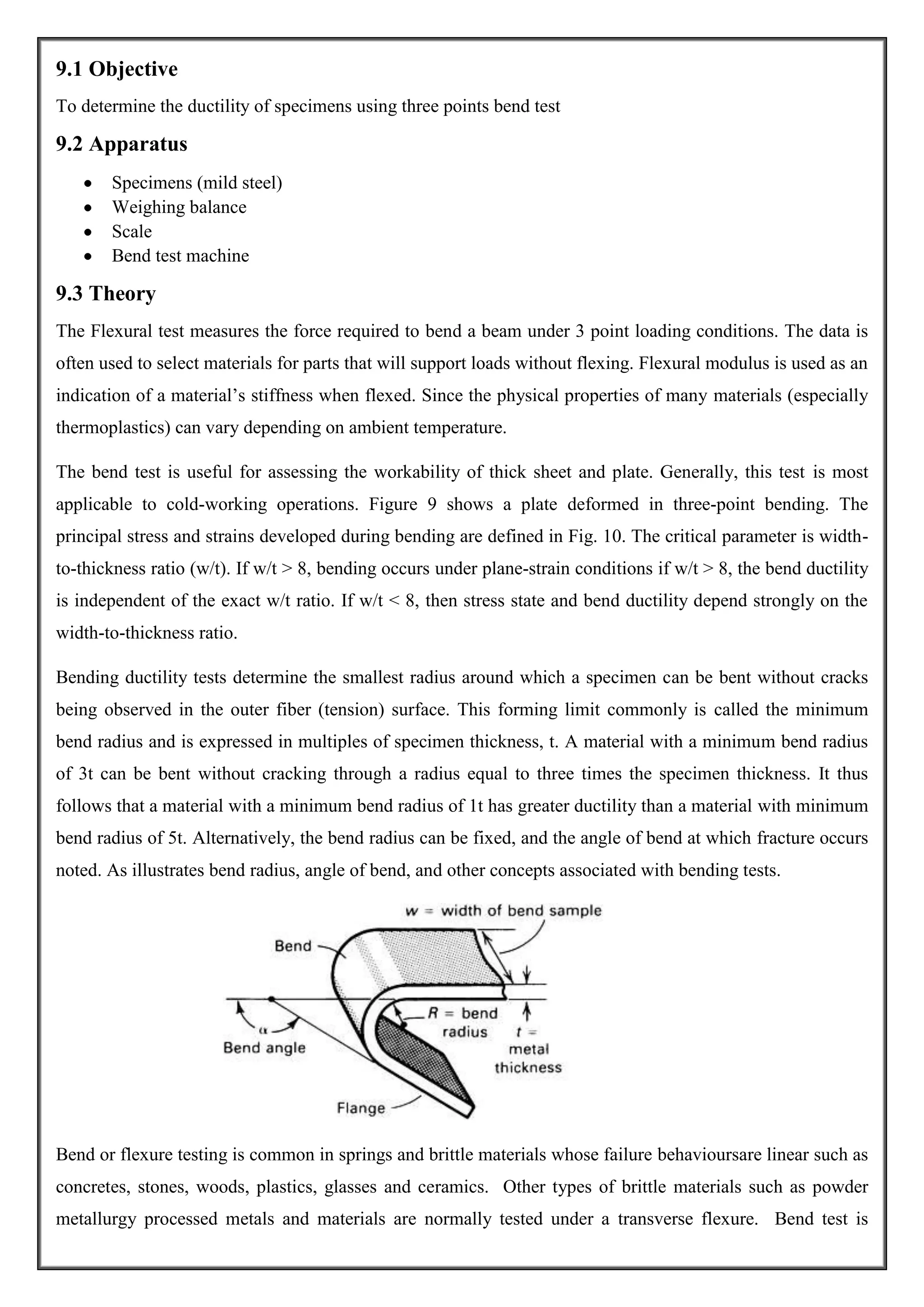 9.1 Objective
To determine the ductility of specimens using three points bend test

9.2 Apparatus
Specimens (mild steel)
Weighing balance
Scale
Bend test machine

9.3 Theory
The Flexural test measures the force required to bend a beam under 3 point loading conditions. The data is
often used to select materials for parts that will support loads without flexing. Flexural modulus is used as an
indication of a material’s stiffness when flexed. Since the physical properties of many materials (especially
thermoplastics) can vary depending on ambient temperature.
The bend test is useful for assessing the workability of thick sheet and plate. Generally, this test is most
applicable to cold-working operations. Figure 9 shows a plate deformed in three-point bending. The
principal stress and strains developed during bending are defined in Fig. 10. The critical parameter is widthto-thickness ratio (w/t). If w/t > 8, bending occurs under plane-strain conditions if w/t > 8, the bend ductility
is independent of the exact w/t ratio. If w/t < 8, then stress state and bend ductility depend strongly on the
width-to-thickness ratio.
Bending ductility tests determine the smallest radius around which a specimen can be bent without cracks
being observed in the outer fiber (tension) surface. This forming limit commonly is called the minimum
bend radius and is expressed in multiples of specimen thickness, t. A material with a minimum bend radius
of 3t can be bent without cracking through a radius equal to three times the specimen thickness. It thus
follows that a material with a minimum bend radius of 1t has greater ductility than a material with minimum
bend radius of 5t. Alternatively, the bend radius can be fixed, and the angle of bend at which fracture occurs
noted. As illustrates bend radius, angle of bend, and other concepts associated with bending tests.

Bend or flexure testing is common in springs and brittle materials whose failure behavioursare linear such as
concretes, stones, woods, plastics, glasses and ceramics. Other types of brittle materials such as powder
metallurgy processed metals and materials are normally tested under a transverse flexure. Bend test is

 