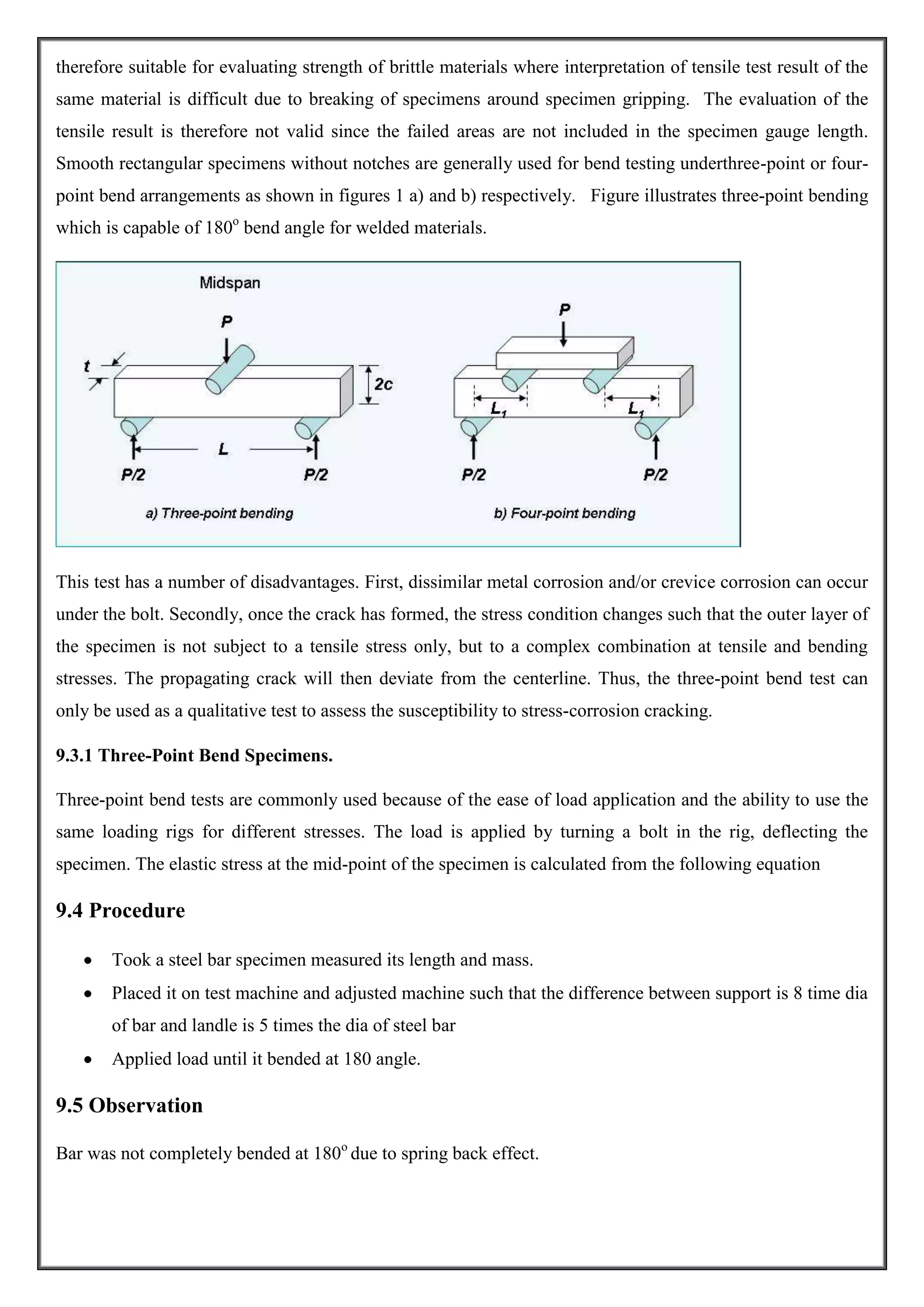 therefore suitable for evaluating strength of brittle materials where interpretation of tensile test result of the
same material is difficult due to breaking of specimens around specimen gripping. The evaluation of the
tensile result is therefore not valid since the failed areas are not included in the specimen gauge length.
Smooth rectangular specimens without notches are generally used for bend testing underthree-point or fourpoint bend arrangements as shown in figures 1 a) and b) respectively. Figure illustrates three-point bending
which is capable of 180o bend angle for welded materials.

This test has a number of disadvantages. First, dissimilar metal corrosion and/or crevice corrosion can occur
under the bolt. Secondly, once the crack has formed, the stress condition changes such that the outer layer of
the specimen is not subject to a tensile stress only, but to a complex combination at tensile and bending
stresses. The propagating crack will then deviate from the centerline. Thus, the three-point bend test can
only be used as a qualitative test to assess the susceptibility to stress-corrosion cracking.
9.3.1 Three-Point Bend Specimens.
Three-point bend tests are commonly used because of the ease of load application and the ability to use the
same loading rigs for different stresses. The load is applied by turning a bolt in the rig, deflecting the
specimen. The elastic stress at the mid-point of the specimen is calculated from the following equation

9.4 Procedure
Took a steel bar specimen measured its length and mass.
Placed it on test machine and adjusted machine such that the difference between support is 8 time dia
of bar and landle is 5 times the dia of steel bar
Applied load until it bended at 180 angle.

9.5 Observation
Bar was not completely bended at 180o due to spring back effect.

 