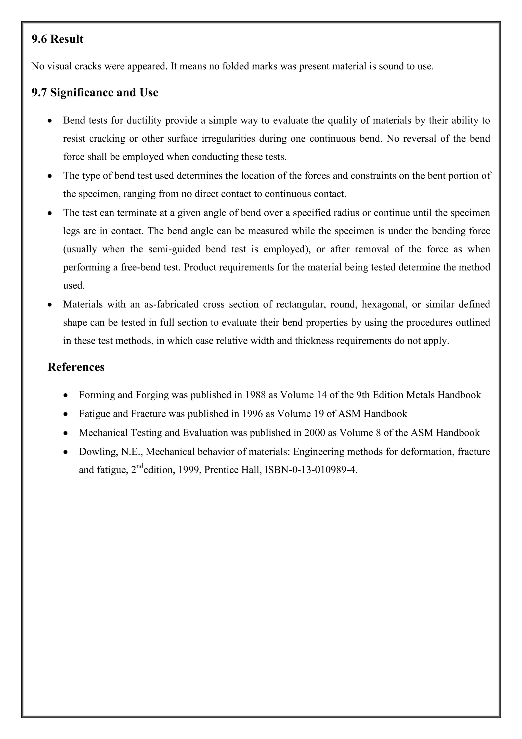 9.6 Result
No visual cracks were appeared. It means no folded marks was present material is sound to use.

9.7 Significance and Use
Bend tests for ductility provide a simple way to evaluate the quality of materials by their ability to
resist cracking or other surface irregularities during one continuous bend. No reversal of the bend
force shall be employed when conducting these tests.
The type of bend test used determines the location of the forces and constraints on the bent portion of
the specimen, ranging from no direct contact to continuous contact.
The test can terminate at a given angle of bend over a specified radius or continue until the specimen
legs are in contact. The bend angle can be measured while the specimen is under the bending force
(usually when the semi-guided bend test is employed), or after removal of the force as when
performing a free-bend test. Product requirements for the material being tested determine the method
used.
Materials with an as-fabricated cross section of rectangular, round, hexagonal, or similar defined
shape can be tested in full section to evaluate their bend properties by using the procedures outlined
in these test methods, in which case relative width and thickness requirements do not apply.

References
Forming and Forging was published in 1988 as Volume 14 of the 9th Edition Metals Handbook
Fatigue and Fracture was published in 1996 as Volume 19 of ASM Handbook
Mechanical Testing and Evaluation was published in 2000 as Volume 8 of the ASM Handbook
Dowling, N.E., Mechanical behavior of materials: Engineering methods for deformation, fracture
and fatigue, 2ndedition, 1999, Prentice Hall, ISBN-0-13-010989-4.

 