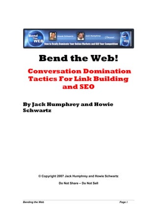 Bend the Web!
   Conversation Domination
   Tactics For Link Building
            and SEO

By Jack Humphrey and Howie
Schwartz




           © Copyright 2007 Jack Humphrey and Howie Schwartz

                       Do Not Share – Do Not Sell




Bending the Web                                                Page 1
 