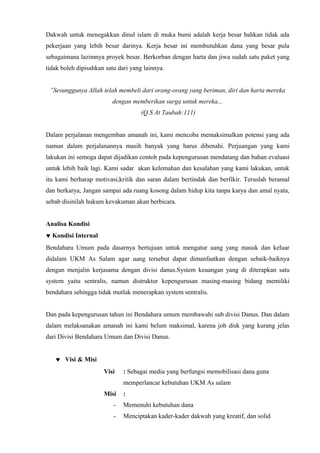 Dakwah untuk menegakkan dinul islam di muka bumi adalah kerja besar bahkan tidak ada
pekerjaan yang lebih besar darinya. Kerja besar ini membutuhkan dana yang besar pula
sebagaimana lazimnya proyek besar. Berkorban dengan harta dan jiwa sudah satu paket yang
tidak boleh dipisahkan satu dari yang lainnya.


 ”Sesunggunya Allah telah membeli dari orang-orang yang beriman, diri dan harta mereka
                         dengan memberikan surga untuk mereka...
                                     (Q.S At Taubah:111)


Dalam perjalanan mengemban amanah ini, kami mencoba memaksimalkan potensi yang ada
namun dalam perjalanannya masih banyak yang harus dibenahi. Perjuangan yang kami
lakukan ini semoga dapat dijadikan contoh pada kepengurusan mendatang dan bahan evaluasi
untuk lebih baik lagi. Kami sadar akan kelemahan dan kesalahan yang kami lakukan, untuk
itu kami berharap motivasi,kritik dan saran dalam bertindak dan berfikir. Teruslah beramal
dan berkarya, Jangan sampai ada ruang kosong dalam hidup kita tanpa karya dan amal nyata,
sebab disinilah hukum kevakuman akan berbicara.


Analisa Kondisi
♥ Kondisi Internal
Bendahara Umum pada dasarnya bertujuan untuk mengatur uang yang masuk dan keluar
didalam UKM As Salam agar uang tersebut dapat dimanfaatkan dengan sebaik-baiknya
dengan menjalin kerjasama dengan divisi danus.System keuangan yang di diterapkan satu
system yaitu sentralis, namun distruktur kepengurusan masing-masing bidang memiliki
bendahara sehingga tidak mutlak menerapkan system sentralis.


Dan pada kepengurusan tahun ini Bendahara umum membawahi sub divisi Danus. Dan dalam
dalam melaksanakan amanah ini kami belum maksimal, karena job disk yang kurang jelas
dari Divisi Bendahara Umum dan Divisi Danus.


   ♥ Visi & Misi
                      Visi    : Sebagai media yang berfungsi memobilisasi dana guna
                              memperlancar kebutuhan UKM As salam
                      Misi    :
                          -   Memenuhi kebutuhan dana
                          -   Menciptakan kader-kader dakwah yang kreatif, dan solid
 