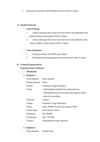 3.   Kurangnya komunikasi dari Bendahara Umum dan Divisi danus.




♥ Kondisi Eksternal
      − Unsur Peluang
          1.       Adanya dukungan baik secara moril dan materil yang diberikan oleh
               pihak kemahasiswaan kepada UKM As Salam.
          2.       Adanya dukungan baik secara moril dan mareil yang diberikan oleh
               Alumni UKM As salam kepada UKM As Salam.


      − Unsur Hambatan
          1.       Kurang koordinasi dan SDM yang terbatas
          2.       Kedisiplinan dan tanggungjawab yang kurang dari kader As salam.


II. Evaluasi Program Kerja
   Program Kerja Terlaksana
      o Matrikulasi
      1. Kegiatan 1
          Nama Kegiatan      : Bazar Dashyat
          Bentuk Kegiatan : Bazar
          Sasaran            : Perguruan Tinggi Darmajaya
          Tujuan             : - Meningkatkan produktivitas pemasukan kas
                              - Meningkatkan kreativitas kader dan pengurus dalam
                               dunia kewirausahaan
          Frekuensi          : Tentatif
          Tempat             : Perguruan Tinggi Darmajaya
          Waktu              : Ories, SPMB, Wisuda (Juli-Agustus 2008)
          Sumber Dana        : Kas UKM As Salam
          Pendanaan          : Rp 700.000,-
          Keuntungan         : Rp. 1.028.000,-
          Evaluasi           : Alhamdulillah sudah maksimal.


      2. Kegiatan 2
          Nama Kegiatan      : Rumah Pulsa
 