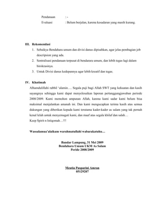 Pendanaan           :-
           Evaluasi            : Belum berjalan, karena kesadaran yang masih kurang.




III. Rekomendasi
    1. Sebaikya Bendahara umum dan divisi danus dipisahkan, agar jelas pembagian job
       descripsion yang ada.
    2. Sentralisasi pendanaan terpusat di bendarara umum, dan lebih tegas lagi dalam
       birokrasinya.
    3. Untuk Divisi danus kedepannya agar lebih kreatif dan tegas.


IV. Khatimah
  Alhamdulillahi rabbil ‘alamin…. Segala puji bagi Allah SWT yang kekuatan dan kasih
  sayangnya sehingga kami dapat menyelesaikan laporan pertanggungjawaban periode
  2008/2009. Kami memohon ampunan Allah, karena kami sadar kami belum bisa
  maksimal menjalankan amanah ini. Dan kami mengucapkan terima kasih atas semua
  dukungan yang diberikan kepada kami terutama kader-kader as salam yang tak pernah
  kenal lelah untuk menyemagati kami, dan maaf atas segala khilaf dan salah…
  Keep Spirit n Istiqomah…!!!


  Wassalamua’alaikum warahmatullahi wabarakatuhu…


                         Bandar Lampung, 31 Mei 2009
                        Bendahara Umum UKM As Salam
                               Peride 2008/2009




                               Meutia Pusparini Amran
                                      05129207
 