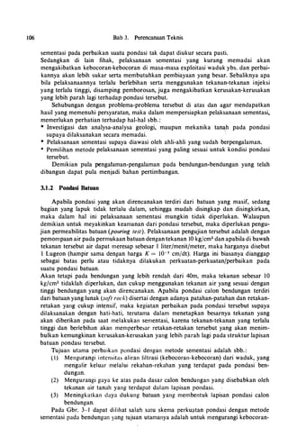 106 Bab 3. Perencanaan Teknis
sementasi pada perbaikan suatu pondasi tak dapat diukur secara pasti.
Sedangkan di lain fihak, pelaksanaan sementasi yang kurang memadai akan
mengakibatkan kebocoran-kebocoran di masa-masa exploitasi waduk ybs. dan perbai­
kannya akan lebih sukar serta membutuhkan pembiayaan yang besar. Sebaliknya apa
bila pelaksanaannya terlalu berlebihan serta menggunakan tekanan-tekanan injeksi
yang terlalu tinggi, disamping pemborosan, juga mengakibatkan kerusakan-kerusakan
yang lebih parah lagi terhadap pondasi tersebut.
Sehubungan dengan problema-problema tersebut di atas dan agar mendapatkan
hasil yang memenuhi persyaratan, maka dalam mempersiapkan pelaksanaan sementasi,
memerlukan perhatian terhadap hal-hal sbb. :
* lnvestigasi dan analysa-analysa geologi, maupun mekanika tan�h pada pondasi
supaya dilaksanakan secara memadai.
* Pelaksanaan sementasi supaya diawasi oleh ahli-ahli yang sudah berpengalaman.
* Pemilihan metode pelaksanaan sementasi yang paling sesuai untuk kondisi pondasi
tersebut.
Demikian pula pengalaman-pengalaman pada bendungan-bendungan yang telah
dibangun dapat pula menjadi bahan pertimbangan.
3.1.2 Pondasi Batuan
Apabila pondasi yang akan direncanakan terdiri dari batuan yang masif, sedang
bagian yang lapuk tidak terlalu dalam, sehingga mudah disingkap dan disingkirkan,
maka dalam hal ini pelaksanaan sementasi mungkin tidak diperlukan. Walaupun
demikian untuk meyakinkan keamanan dari pondasi tersebut, maka diperlukan pengu­
jian permeabilitas batuan (pouring test). Pelaksanaan pengujian tersebut adalah dengan
pemompaan air pada permukaan batuan dengan tekanan lO kg/cm2 dan apabila di bawah
tekanan tersebut air dapat meresap sebesar I liter/menit/meter, maka harganya disebut
I Lugeon (hampir sama dengan harga K = w-s cm/dt). Harga ini biasanya dianggap
sebagai batas perlu atau tidaknya dilakukan perkuatan-perkuatanfperbaikan pada
suatu pondasi batuan.
Akan tetapi pada bendungan yang lebih rendah dari 40m, maka tekanan sebesar 10
kg/cm2 tidaklah diperlukan, dan cukup menggunakan tekanan air yang sesuai dengan
tinggi bendungan yang akan direncanakan. Apabila pondasi calon bendungan terdiri
dari batuan yang lunak (soft rock) disertai dengan adanya patahan-patahan dan retakan­
retakan yang cukup intensif, maka kegiatan perbaikan pada pondasi tersebut supaya
dilaksanakan dengan hati-hati, terutama dalam menetapkan besarnya tekanan yang
akan diberikan pada saat melakukan sementasi, karena tekanan-tekanan yang terlalu
tinggi dan berlebihan akan memperbesar retakan-retakan tersebut yang akan menim­
bulkan kemungkinan kerusakan-kerusakan yang lebih parah lagi pada struktur lapisan
batuan pondasi tersebut.
Tujuan utama perbaikan pondasi dengan metode sementasi adalah sbb. :
( I ) Mengurangi intensitas aliran filtrasi (kebocoran-kebocoran) dari waduk, yang
mengalir keluar melalui rekahan-rekahan yang terdapat pada pondasi ben­
dungan.
(2) Mengurangi gaya ke atas pada dasar calon bendungan yang disebabkan oleh
tekanan air tanah yang terdapat dalam lapisan pondasi.
(3) Meningkatkan daya dukung batuan yang membentuk lapisan pondasi calon
bendungan.
Pada Gbr. 3-1 dapat dilihat salah satu skema perkuatan pondasi dengan metode
sementasi pada bendungan yang tujuan utamanya adalah untuk mengurangi kebocoran-
 