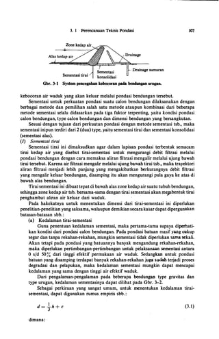 3. 1 Perencanaan Teknis Pondasi
Drainage sumuran
Sementasi tirai
Gbr. 3-1 System pencegaban kebocoran pada bendungan urugan.
kebocoran air waduk yang akan keluar melalui pondasi bendungan tersebut.
107
Sementasi untuk perkuatan pondasi suatu calori bendungan dilaksanakan dengan
berbagai metode dan pemilihan salah satu metode ataupun kombinasi dari beberapa
metode sementasi selalu didasarkan pada tiga faktor terpenting, yaitu kondisi pondasi
calon bendungan, type calon bendungan dan dimensi bendungan yang bersangkutan.
Sesuai dengan tujuan dari perkuatan pondasi dengan metode sementasi tsb., maka
sementasi inipun terdiridari 2 (dua) type, yaitu sementasi tirai dan sementasi konsolidasi
(sementasi alas).
(1) Sementasi tirai
Sementasi tirai ini dimaksudkan agar dalam lapisan. pondasi terbentuk semacam
tirai kedap air yang disebut tirai-sementasi untuk mengurangi debit filtrasi melalui
pondasi bendungan dengan cara memaksa aliran filtrasi mengalir melalui ujung bawah
tirai tersebut. Karena air filtrasi mengalir melalui ujung bawah tirai tsb., maka trayektori
aliran filtrasi menjadi lebih panjang yang .mengakibatkan berkurangnya debit filtrasi
yang mengalir keluar bendungan, disamping itu akan mengurangi pula gaya ke atas di
bawah alas bendungan.
Tirai sementasi ini dibuat tepat di bawah alas zone kedap air suatu tubuh bendungan,
sehingga zone kedap air tsb. bersama-sama dengan tirai sementasi akan meptbentuk tirai
penghambat aliran air keluar dari waduk.
Pada hakekatnya untuk menentukan dimensi dari tirai-sementasi ini diperlukan
penelitian-penelitian yang saksama, walaupun demikian secarakasar dapat dipergunakan
batasan-batasan sbb. :
(a) Kedalaman tirai-sementasi
Guna penentuan kedalaman sementasi, maka pertama-tama supaya diperhati­
kan kondisi dari pondasi calon bendungan. Pada pondasi batuan masif yang cukup
segar dan tanpa rekahan-rekahan, mungkin sementasi tidak diperlukan sa.ma sekali.
Akan tetapi pada pondasi yang batuannya banyak mengandung rekahan-rekahan,
maka diperlukan pertimbangan-pertimbangan untuk pelaksanaan sementasi antara
0 s/d 50 % dari tinggi efektif permukaan air waduk. Sedangkan untuk pondasi
batuan yang disamping terdapat banyak rekahan-rekahan juga sudah terjadi proses
degradasi dan pelapukan, maka kedalaman sementasi mungkin dapat mencapai
kedalaman yang sama dengan tinggi air efektif waduk.
Dari pengalaman-pengalaman pada beberapa bendungan type gravitas dan
type urugan, kedalaman sementasinya dapat dilihat pada Gbr. 3-2.
Sebagai perkiraan yang sangat umum, untuk menentukan kedalaman tirai­
sementasi, dapat digunakan rumus empiris sbb. :
(3.1)
dimana:
 