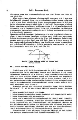 1 10 Bab 3. Perencanaan Teknis
ini terutama hanya pada bendungan-bendungan yang tinggi dengan zone kedap air
yang relatif tipis.
Seiain sementasi yang salah satu tujuannya adalah mengurangi gaya ke atas yang
disebabkan oleh adanya air filtrasi yang mengalir di dalam lapisan pondasi, maka gaya
ke aias tersebut dapat pula dikurangi dengan pembuatan sumur-sumur vertikal yang
disebut pula drainage sumuran (drain holes or relief well). Sumur-sumur ini dibuat
dengan pengeboran sampai dengan kedalaman tertentu di bawah alas bendungan, di
tempat mana gaya ke atas akan dikurangi untuk lebih meningkatkan kestabilan pada
bendungan ybs. Biasanya lubang-lubang bor untuk drainage sumuran tersebut terletak
di bagian hilir alas bendungan.
Akan tetapi apabiladengan adanyadrainagesumuran tersebut menyebabkan kebocoran­
kebocoran yang melampaui ba.tas-batas ekonomis suatu waduk, maka penggunaan
drainage sumuran akan merugikan adanya dan di lain fihak penggunaan tirai sementasi
mungkin akan memberikan basil yang lebih baik. Biasanya drainage sumuran ini
dipergunakan pada bendungan-bendungan yang tinggi dengan pondasi batuan sedimen
yang berlapis-lapis. Ukuran diameter drainage sumuran ini biasanya antara 2 a' 3 inch
dan penempatannya seperti yang tertera pada Gbr. 3-4.
�
�CD ® ®
Gbr. 3-4 Contoh beberapa posisi dan formasi dari
drainage sumuran.
3.1.3 Pondasi Pasir Atau Kerikil
Pondasi yang terdiri dari lapisan-lapisan pasir dan kerikil, biasanya mempunyai
kemampuan daya dukung yang cukup memadai untuk bendungan urugan rendah
(dengan tinggi maximum 40 s/d 50 meter) akan tetapi umumnya mempunyai permea­
bilitas yang tinggi. Walaupun demikian pondasi pasir yang berbutir halus dengan koef­
fisien-keseragaman (coeffisient-uniformity) < 10 dan dengan kepadatan relatif <70%
serta mudah mencapai tingkat kecairan apa bila dipadatkan dengan getaran (vibration),
biasanya merupakan pondasi.yang daya dukungnya kurang memadai, sehingga diper­
lukan perkuatan-perkuatan perbaikan.
Selanjutnya pondasi yang mempunyai permeabilitas tinggi, dimana koeffisien
filtrasinya (K) (lo-s s/d I0-4) cm/dt dapat diklasifisir menjadi 4 (empat) type utama
yaitu:
* Pondasi dengan lapisan lulus air yang dangkal.
* Pondasi dengan ketebalan lapisan lulus air yang hampir sama dengan tinggi air waduk.
* Pondasi dengan lapisan lulus air yang dalam.
* Pondasi yang tersusun dari lapisan-lapisan lulus air dan kedap air secara bergantian.
Berhubung permeabilitas dari setiaJP lapisan mempunyai angka yang berbeda-beda
dengan ketebalan lapisan yatrg berbedla-beda pula, maka peningkatan kekedapan air
yang dilakukan pada setiap pondasi akan berbeda-beda pula, baik metode pelaksanaan,
maupun dimensinya yang biasanya didasarkan pada jenis serta urutan pelapisannya,
type serta dimensi bendungan, pertimbangan-pertimbangan ekonomis, dll.
Beberapa contoh prinsip pelaksanaan peningkatan kekedapan air pada berbagai
type bendungan urugan secara skematis dapat dilihat pada Gbr. 3-5.
 