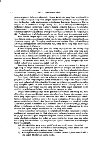 r
112 Bab 3. Perencanaan Teknis
pertimbangan-pertimbangan ekonomis, dimana kedalaman yang besar membutuhkan
bahan serta pekerjaan yang besar dengan konsekwensi pembiayaan yang besar pula
dan berdasarkan pada pertimbangan-pertimbangan keamanan bendungan. Karena
dengan makin bertambah luasnya bidang tirai, maka kemungkinan-kemungkinan
terdapatnya tempat-tempat yang injeksinya kurang sempurna dan dapat menimbulkan
kebocoran-kebocoran yang fatal, sehingga penggunaan tirai kedap air sempurna
umumnya dipertimbangkan hanya untuk pondasi dengan lapisan lulus air yang dangkal.
(2) Pondasi dengan ketebalan lapisan lulus air yang hamplr sama dengan tinggi air waduk
Pada pondasi dengan lapisan lulus air yang tak terlalu tebal, yaitu dengan ketebalan
yang hampir sama dengan tinggi air dalam waduk, sering pula dipergunakan tirai kedap
air sempurna yang tipis. Disamping metode sementasi tirai tsb. dibuat pula tirai kedap
air dengan menggunakan konstruksi turap baja, turap beton, turap kayu atau dengan
konstruksi-konstruksi Iainnya.
_ Kelemahan yang paling nyata pada tirai kedap air yang terbuat dari dinding turap
adalah problema kebocoran-kebocoran yang terjadi di antara tiang-tiang turap pem­
bentuk tirai tsb, lebih-lebih pada pondasi yang terdiri dari lapisan pasir dan kerikil,
dimana terjadi kerusakan-kerusakan pada struktur lapisan tsb. akibat penggeseran­
penggeseran tempat kedudukan butiran-butiran tanah pada saat pelaksanaan peman­
cangan. Dan sesudah waduk terisi, maka bahaya sufosi (piping) mungkin saja dapat
timbul pada struktur lapisan yang sudah rusak tsb.
Berhubung karena kelemahan-kelemahan tsb., maka penggunaan tirai kedap air
type turap ini hanya terbatas pada pekerjaan pembuatan sebagian dari tirai kedap air
yang dikombinasikan dengan type lainnya atau hanya berfungsi sebagai dinding kedap
air sementara. Disamping semen, bahan untuk tirai sementasi digunakan pula bap.an­
bahan lain seperti bentonit, bubur tanah liat, cairan aspal atau cairan kimiawi lainnya.
Seperti yang telah diuraikan di atas, walaupun sementasi merupakan tirai kedap air
yang efektif, akan tetapi sangatlah sukar membuat tirai yang dalam dengan kwalitas
yang sama pacta seluruh bictang tirai tsb. Sehingga untuk tujuan memudahkan perbaikan
yang mungkin ctiperlukan pacta masa-masa exploitasi wactuk, biasanya tepat cti atas
tirai ctibuatkan terowongan inspeksi yang sewaktu-waktu ctapat ctigunakan untuk
melakukan perbaikan-perbaikan tirai melalui terowongan tersebut.
Dengan makin meningkatnya teknik pembuatan konstruksi tirai kectap air, maka
akhir-akhir ini sementasi kimiawi sectang dikembangkan. Dengan diketemukan zat-zat
kimia yang dapat digunakan untuk sementasi serta semakin berkembangnya teknik­
teknik pelaksanaan sementasi kimiawi tsb, maka keseragaman kwalitas pada seluruh
permukaan tirai ctapat ctitingkatkan ctan ctapat ctiperoleh dengan cara yang lebih mudah.
Akan tetapi, karena pacta saat ini biaya sementasi kimiawi masih cukup tinggi, sehingga
akibat pertimbangan-pertimbangan ekonomi, sering sekali pelaksanaannya terpaksa
ctirubah ctan ctiganti dengan metode-metode lain yang lebih murah.
Walaupun demikian, karena makin meningkatnya kebutuhan-kebutuhan konstruksi
tirai kedap air yang pada saat ini tidak saja terbatas pada pembangunan waduk-wactuk,
tetapi juga ctibutuhkan pada bangunan-bangunan lainnya, terutama di kota-kota besar,
maka teknologi pembuatan tirai kectap air sectang meningkat secara pesat ctan dalam
waktu yang tictak terlalu lama lagi mungkin ctapat digunakan sementasi kimiawi ctengan
biaya yang rendah.
Kelebihan-kelebihan yang ·sangat positif dari sementasi kimiawi tsb actalah :
(a) Pelaksanaannya tictak menimbulkan suara-suara yang terlalu berisik dan tidak
menimbulkan getaran-getaran yang terlalu besar.
(b) Kemungkinan terjadinya kerusakan-kerusakan struktur lapisan tanah di sekitar
tirai ctapat dihindarkan secara ctrastis.
 