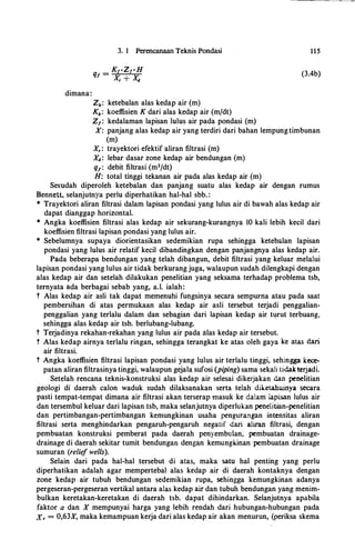 dimana:
3. 1 Perencanaan Teknis Pondasi
_ KrZrHq, -
X + Xr d
Zb: ketebalan alas kedap air (m)
Kb: koeffisien K dari alas kedap air (m/dt)
Z1: kedalaman lapisan lulus air pada pondasi (m)
115
(3.4b)
X: panjang alas kedap air yang terdiri dari bahan lempung timbunan
(m)
X, : trayektori efektif aliran filtrasi (m)
Xd: lebar dasar zone kedap air bendungan (m)
q1 : debit filtrasi (m3/dt)
H: total tinggi tekanan air pada alas kedap air (m)
Sesudah diperoleh ketebalan dan panjang suatu alas kedap air dengan rumus
Bennett, selanjutnya perlu diperhatikan hal-hal sbb. :
* Trayektori aliran filtrasi dalam lapisan pondasi yang lulus air di bawah alas kedap air
dapat dianggap horizontal.
* Angka koeffisien filtrasi alas kedap air sekurang-kurangnya 10 kali lebih kecil dari
koeffisien filtrasi lapisan pondasi yang lulus air.
* Sebelumnya supaya diorientasikan sedemikian rupa sehingga ketebalan lapisan
pondasi yang lulus air relatif kecil dibandingkan dengan panjangnya alas kedap air.
Pada beberapa bendungan yang telah dibangun, debit filtrasi yang keluar melalui
lapisan pondasi yang lulus air tidak berkurang juga, walaupun sudah dilengkapi dengan
alas kedap air dan setelah dilakukan penelitian yang seksama terhadap problema tsb,
ternyata ada berbagai sebab yang, a.I. ialah:
t Alas kedap air asli tak dapat memenuhi fungsinya secara sempurna atau pada saat
pembersihan di atas permukaan alas kedap air asli tersebut terjadi penggalian­
penggalian yang terlalu dalam dan sebagian dari lapisan kedap air turut terbuang,
sehingga alas kedap air tsb. berlubang-lubang.
t Terjadinya rekahan-rekahan yang lulus air pada alas kedap air tersebut.
t Alas kedap airnya terlalu ringan, sehingga terangkat ke atas oleh gaya ke atas d.ari
air filtrasi.
t Angka koeffisien filtrasi lapisan pondasi yang hdus air terlalu tinggi, sehingga kece­
patan aliran filtrasinya tinggi, walaupun gejala sufosi (piping) sama sekali tidakterjadi.
Setelah rencana teknis-konstruksi alas kedap air selesai dikerjakan d.an penelitian
geologi di daerah calon waduk sudah dilaksanakan serta telah diketahuinya secara
pasti tempat-tempat dimana air filtrasi akan terserap masuk ke daiam lapisan lulus air
dan tersembul keluar dari lapisan tsb, maka selanjutnya diperlukan penelitian-penelitian
dan pertimbangan-pertimbangan kemungkinan usaha pengurangan intensitas aliran
filtrasi serta menghindarkan pengaruh-pengaruh negatif d.ari aliran filtrasi, dengan
pembuatan konstruksi pemberat pada daerah penyembulan, pembuatan drainage­
drainage di daerah sekitar tumit bendungan dengan kemungkinan pembuatan drainage
sumuran (relief wells).
Selain dari pada hal-hal tersebut di atas, maka satu hal penting yang perlu
diperhatikan adalah agar mempertebal alas kedap air di daerah kontaknya dengan
zone kedap air tubuh bendungan sedemikian rupa, sehingga kemungkinan adanya
pergeseran-pergeseran vertikal antara alas kedap air dan tubuh bendungan yang menim­
bulkan keretakan-keretakan di daerah tsb. dapat dihindarkan. Selanjutnya apabila
faktor a dan X mempunyai harga yang lebih rendah dari hubungan-hubungan pada
X, = 0,63X, maka kemampuan kerja dari alas kedap air akan menurun, (periksa skema
 